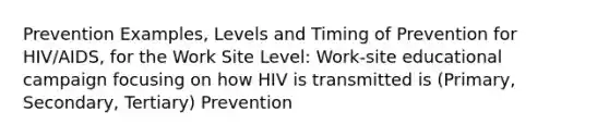 Prevention Examples, Levels and Timing of Prevention for HIV/AIDS, for the Work Site Level: Work-site educational campaign focusing on how HIV is transmitted is (Primary, Secondary, Tertiary) Prevention