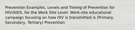 Prevention Examples, Levels and Timing of Prevention for HIV/AIDS, for the Work Site Level: Work-site educational campaign focusing on how HIV is transmitted is (Primary, Secondary, Tertiary) Prevention