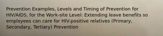 Prevention Examples, Levels and Timing of Prevention for HIV/AIDS, for the Work-site Level: Extending leave benefits so employees can care for HIV-positive relatives (Primary, Secondary, Tertiary) Prevention