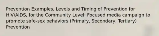 Prevention Examples, Levels and Timing of Prevention for HIV/AIDS, for the Community Level: Focused media campaign to promote safe-sex behaviors (Primary, Secondary, Tertiary) Prevention