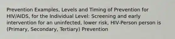 Prevention Examples, Levels and Timing of Prevention for HIV/AIDS, for the Individual Level: Screening and early intervention for an uninfected, lower risk, HIV-Person person is (Primary, Secondary, Tertiary) Prevention