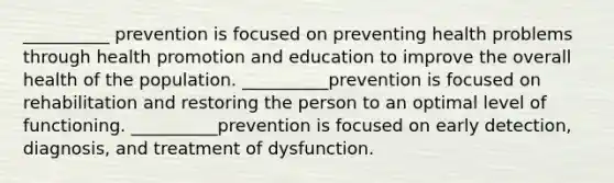 __________ prevention is focused on preventing health problems through health promotion and education to improve the overall health of the population. __________prevention is focused on rehabilitation and restoring the person to an optimal level of functioning. __________prevention is focused on early detection, diagnosis, and treatment of dysfunction.