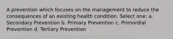 A prevention which focuses on the management to reduce the consequences of an existing health condition. Select one: a. Secondary Prevention b. Primary Prevention c. Primordial Prevention d. Tertiary Prevention