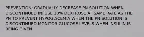 PREVENTION: GRADUALLY DECREASE PN SOLUTION WHEN DISCONTINUED INFUSE 10% DEXTROSE AT SAME RATE AS THE PN TO PREVENT HYPOGLYCEMIA WHEN THE PN SOLUTION IS DISCONTINUED MONITOR GLUCOSE LEVELS WHEN INSULIN IS BEING GIVEN