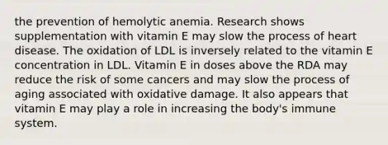 the prevention of hemolytic anemia. Research shows supplementation with vitamin E may slow the process of heart disease. The oxidation of LDL is inversely related to the vitamin E concentration in LDL. Vitamin E in doses above the RDA may reduce the risk of some cancers and may slow the process of aging associated with oxidative damage. It also appears that vitamin E may play a role in increasing the body's immune system.