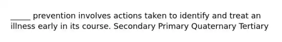 _____ prevention involves actions taken to identify and treat an illness early in its course. Secondary Primary Quaternary Tertiary