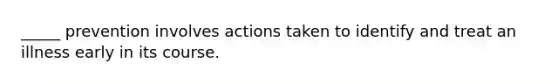 _____ prevention involves actions taken to identify and treat an illness early in its course.