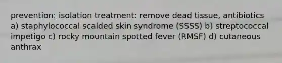 prevention: isolation treatment: remove dead tissue, antibiotics a) staphylococcal scalded skin syndrome (SSSS) b) streptococcal impetigo c) rocky mountain spotted fever (RMSF) d) cutaneous anthrax