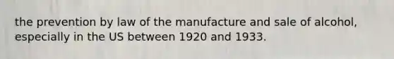 the prevention by law of the manufacture and sale of alcohol, especially in the US between 1920 and 1933.