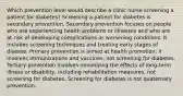 Which prevention level would describe a clinic nurse screening a patient for diabetes? Screening a patient for diabetes is secondary prevention. Secondary prevention focuses on people who are experiencing health problems or illnesses and who are at risk of developing complications or worsening conditions. It includes screening techniques and treating early stages of disease. Primary prevention is aimed at health promotion; it involves immunizations and vaccines, not screening for diabetes. Tertiary prevention involves minimizing the effects of long-term illness or disability, including rehabilitation measures, not screening for diabetes. Screening for diabetes is not quaternary prevention.