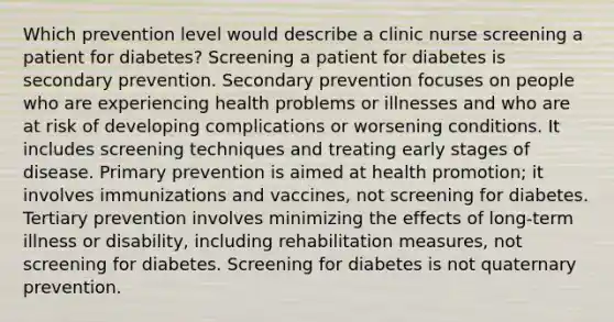 Which prevention level would describe a clinic nurse screening a patient for diabetes? Screening a patient for diabetes is secondary prevention. Secondary prevention focuses on people who are experiencing health problems or illnesses and who are at risk of developing complications or worsening conditions. It includes screening techniques and treating early stages of disease. Primary prevention is aimed at health promotion; it involves immunizations and vaccines, not screening for diabetes. Tertiary prevention involves minimizing the effects of long-term illness or disability, including rehabilitation measures, not screening for diabetes. Screening for diabetes is not quaternary prevention.