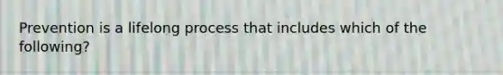 Prevention is a lifelong process that includes which of the following?