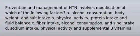 Prevention and management of HTN involves modification of which of the following factors? a. alcohol consumption, body weight, and salt intake b. physical activity, protein intake and fluid balance c. fiber intake, alcohol consumption, and zinc intake d. sodium intake, physical activity and supplemental B vitamins