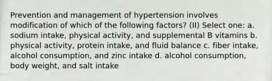 Prevention and management of hypertension involves modification of which of the following factors? (II) Select one: a. sodium intake, physical activity, and supplemental B vitamins b. physical activity, protein intake, and fluid balance c. fiber intake, alcohol consumption, and zinc intake d. alcohol consumption, body weight, and salt intake