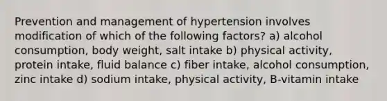 Prevention and management of hypertension involves modification of which of the following factors? a) alcohol consumption, body weight, salt intake b) physical activity, protein intake, fluid balance c) fiber intake, alcohol consumption, zinc intake d) sodium intake, physical activity, B-vitamin intake