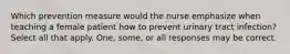 Which prevention measure would the nurse emphasize when teaching a female patient how to prevent urinary tract infection? Select all that apply. One, some, or all responses may be correct.