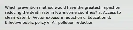 Which prevention method would have the greatest impact on reducing the death rate in low-income countries? a. Access to clean water b. Vector exposure reduction c. Education d. Effective public policy e. Air pollution reduction