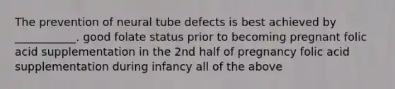 The prevention of neural tube defects is best achieved by ___________. good folate status prior to becoming pregnant folic acid supplementation in the 2nd half of pregnancy folic acid supplementation during infancy all of the above