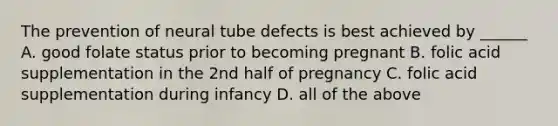 The prevention of neural tube defects is best achieved by ______ A. good folate status prior to becoming pregnant B. folic acid supplementation in the 2nd half of pregnancy C. folic acid supplementation during infancy D. all of the above