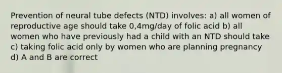 Prevention of neural tube defects (NTD) involves: a) all women of reproductive age should take 0,4mg/day of folic acid b) all women who have previously had a child with an NTD should take c) taking folic acid only by women who are planning pregnancy d) A and B are correct