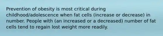 Prevention of obesity is most critical during childhood/adolescence when fat cells (increase or decrease) in number. People with (an increased or a decreased) number of fat cells tend to regain lost weight more readily.