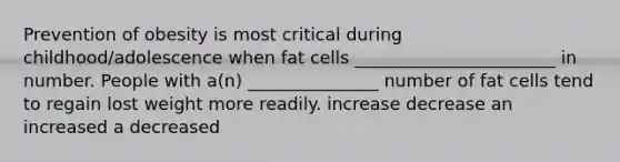 Prevention of obesity is most critical during childhood/adolescence when fat cells _______________________ in number. People with a(n) _______________ number of fat cells tend to regain lost weight more readily. increase decrease an increased a decreased