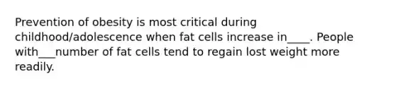 Prevention of obesity is most critical during childhood/adolescence when fat cells increase in____. People with___number of fat cells tend to regain lost weight more readily.