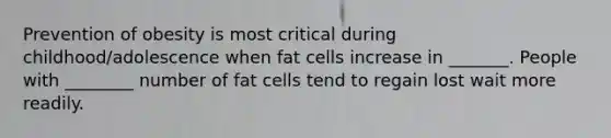 Prevention of obesity is most critical during childhood/adolescence when fat cells increase in _______. People with ________ number of fat cells tend to regain lost wait more readily.