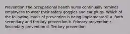 Prevention The occupational health nurse continually reminds employees to wear their safety goggles and ear plugs. Which of the following levels of prevention is being implemented? a. Both secondary and tertiary prevention b. Primary prevention c. Secondary prevention d. Tertiary prevention