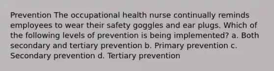 Prevention The occupational health nurse continually reminds employees to wear their safety goggles and ear plugs. Which of the following levels of prevention is being implemented? a. Both secondary and tertiary prevention b. Primary prevention c. Secondary prevention d. Tertiary prevention