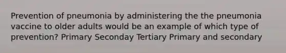 Prevention of pneumonia by administering the the pneumonia vaccine to older adults would be an example of which type of prevention? Primary Seconday Tertiary Primary and secondary