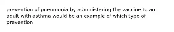 prevention of pneumonia by administering the vaccine to an adult with asthma would be an example of which type of prevention