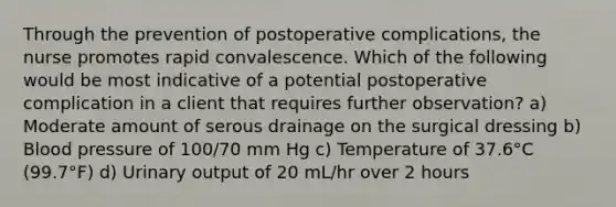 Through the prevention of postoperative complications, the nurse promotes rapid convalescence. Which of the following would be most indicative of a potential postoperative complication in a client that requires further observation? a) Moderate amount of serous drainage on the surgical dressing b) Blood pressure of 100/70 mm Hg c) Temperature of 37.6°C (99.7°F) d) Urinary output of 20 mL/hr over 2 hours