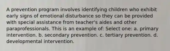 A prevention program involves identifying children who exhibit early signs of emotional disturbance so they can be provided with special assistance from teacher's aides and other paraprofessionals. This is an example of: Select one: a. primary intervention. b. secondary prevention. c. tertiary prevention. d. developmental intervention.