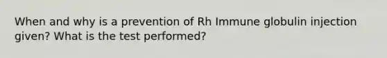 When and why is a prevention of Rh Immune globulin injection given? What is the test performed?