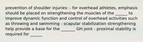 prevention of shoulder injuries: - for overhead athletes, emphasis should be placed on strengthening the muscles of the ______ to improve dynamic function and control of overhead activities such as throwing and swimming - scapular stabilization strengthening help provide a base for the _______ GH joint - proximal stability is required for ______