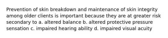 Prevention of skin breakdown and maintenance of skin integrity among older clients is important because they are at greater risk secondary to a. altered balance b. altered protective pressure sensation c. impaired hearing ability d. impaired visual acuity