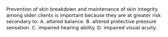 Prevention of skin breakdown and maintenance of skin integrity among older clients is important because they are at greater risk secondary to: A. altered balance. B. altered protective pressure sensation. C. impaired hearing ability. D. impaired visual acuity.