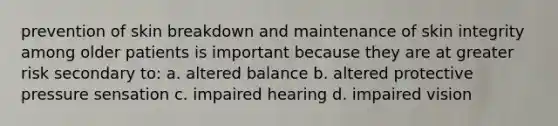 prevention of skin breakdown and maintenance of skin integrity among older patients is important because they are at greater risk secondary to: a. altered balance b. altered protective pressure sensation c. impaired hearing d. impaired vision