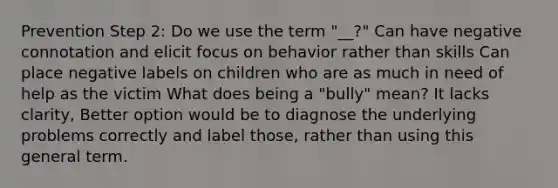 Prevention Step 2: Do we use the term "__?" Can have negative connotation and elicit focus on behavior rather than skills Can place negative labels on children who are as much in need of help as the victim What does being a "bully" mean? It lacks clarity, Better option would be to diagnose the underlying problems correctly and label those, rather than using this general term.