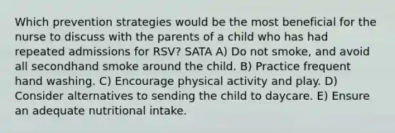 Which prevention strategies would be the most beneficial for the nurse to discuss with the parents of a child who has had repeated admissions for RSV? SATA A) Do not smoke, and avoid all secondhand smoke around the child. B) Practice frequent hand washing. C) Encourage physical activity and play. D) Consider alternatives to sending the child to daycare. E) Ensure an adequate nutritional intake.