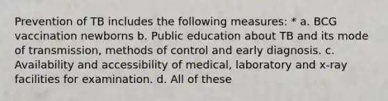 Prevention of TB includes the following measures: * a. BCG vaccination newborns b. Public education about TB and its mode of transmission, methods of control and early diagnosis. c. Availability and accessibility of medical, laboratory and x-ray facilities for examination. d. All of these