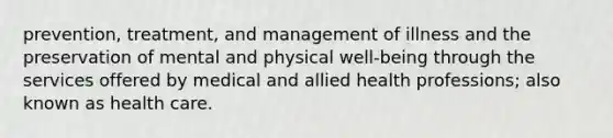 prevention, treatment, and management of illness and the preservation of mental and physical well-being through the services offered by medical and allied health professions; also known as health care.