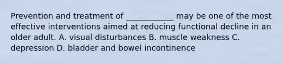 Prevention and treatment of ____________ may be one of the most effective interventions aimed at reducing functional decline in an older adult. A. visual disturbances B. muscle weakness C. depression D. bladder and bowel incontinence