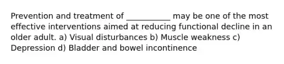 Prevention and treatment of ___________ may be one of the most effective interventions aimed at reducing functional decline in an older adult. a) Visual disturbances b) Muscle weakness c) Depression d) Bladder and bowel incontinence