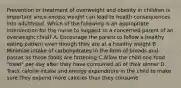 Prevention or treatment of overweight and obesity in children is important since excess weight can lead to health consequences into adulthood. Which of the following is an appropriate intervention for the nurse to suggest to a concerned parent of an overweight child? A. Encourage the parent to follow a healthy eating pattern even though they are at a healthy weight B. Minimize intake of carbohydrates in the form of breads and pastas as those foods are fattening C.Allow the child one food "treat" per day after they have consumed all of their dinner D. Track calorie intake and energy expenditure in the child to make sure they expend more calories than they consume