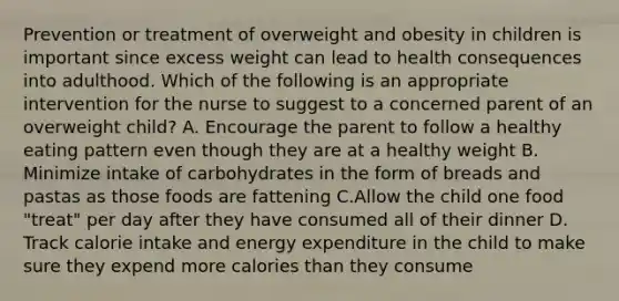 Prevention or treatment of overweight and obesity in children is important since excess weight can lead to health consequences into adulthood. Which of the following is an appropriate intervention for the nurse to suggest to a concerned parent of an overweight child? A. Encourage the parent to follow a healthy eating pattern even though they are at a healthy weight B. Minimize intake of carbohydrates in the form of breads and pastas as those foods are fattening C.Allow the child one food "treat" per day after they have consumed all of their dinner D. Track calorie intake and energy expenditure in the child to make sure they expend more calories than they consume