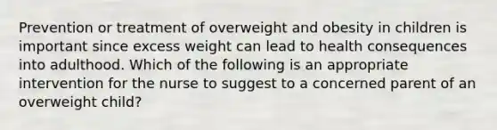 Prevention or treatment of overweight and obesity in children is important since excess weight can lead to health consequences into adulthood. Which of the following is an appropriate intervention for the nurse to suggest to a concerned parent of an overweight child?