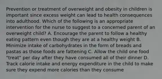 Prevention or treatment of overweight and obesity in children is important since excess weight can lead to health consequences into adulthood. Which of the following is an appropriate intervention for the nurse to suggest to a concerned parent of an overweight child? A. Encourage the parent to follow a healthy eating pattern even though they are at a healthy weight B. Minimize intake of carbohydrates in the form of breads and pastas as those foods are fattening C. Allow the child one food "treat" per day after they have consumed all of their dinner D. Track calorie intake and energy expenditure in the child to make sure they expend more calories than they consume