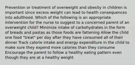 Prevention or treatment of overweight and obesity in children is important since excess weight can lead to health consequences into adulthood. Which of the following is an appropriate intervention for the nurse to suggest to a concerned parent of an overweight child? Minimize intake of carbohydrates in the form of breads and pastas as those foods are fattening Allow the child one food "treat" per day after they have consumed all of their dinner Track calorie intake and energy expenditure in the child to make sure they expend more calories than they consume Encourage the parent to follow a healthy eating pattern even though they are at a healthy weight